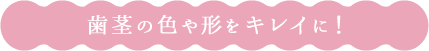 歯茎の色や形 をキレイに！