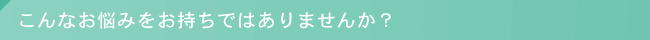 こんなお悩みをお持ちではありませんか？
