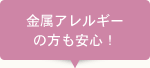 金属アレルギーの方も安心！