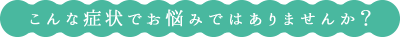 こんな症状でお悩みではありませんか？