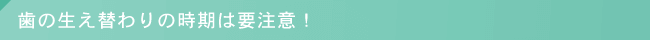 歯の生え替わりの時期は要注意！
