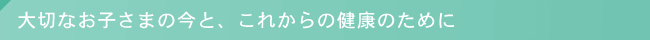 大切なお子さまの今と、これからの健康のために