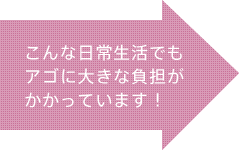 こんな日常生活でもアゴに大きな負担がかかっています！