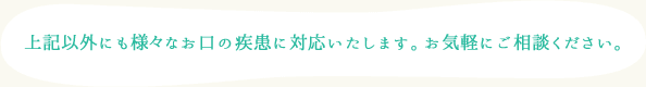上記以外にも様々なお口の疾患に対応いたします。お気軽にご相談ください。